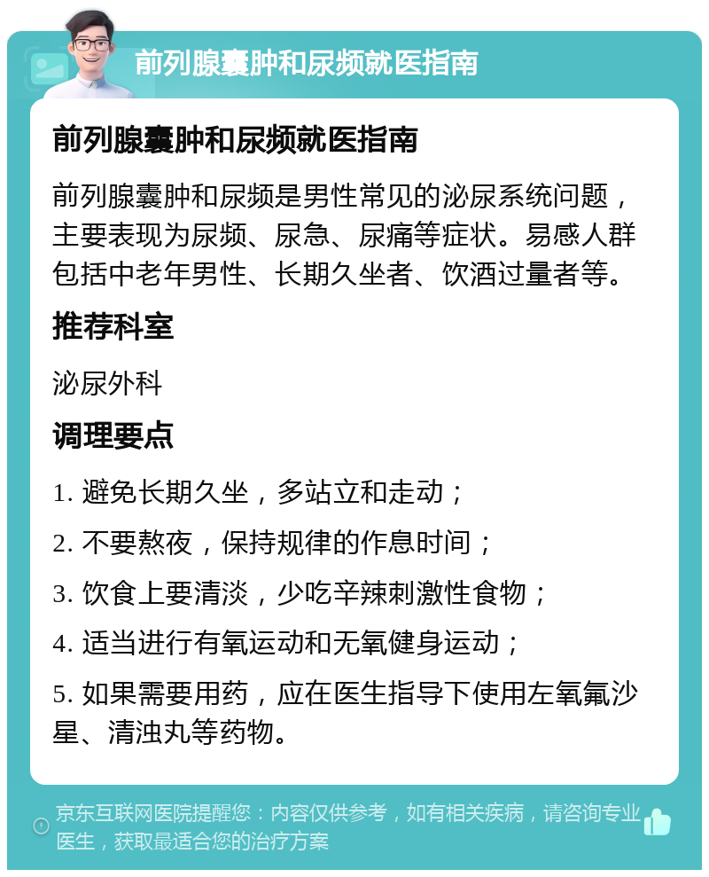 前列腺囊肿和尿频就医指南 前列腺囊肿和尿频就医指南 前列腺囊肿和尿频是男性常见的泌尿系统问题，主要表现为尿频、尿急、尿痛等症状。易感人群包括中老年男性、长期久坐者、饮酒过量者等。 推荐科室 泌尿外科 调理要点 1. 避免长期久坐，多站立和走动； 2. 不要熬夜，保持规律的作息时间； 3. 饮食上要清淡，少吃辛辣刺激性食物； 4. 适当进行有氧运动和无氧健身运动； 5. 如果需要用药，应在医生指导下使用左氧氟沙星、清浊丸等药物。