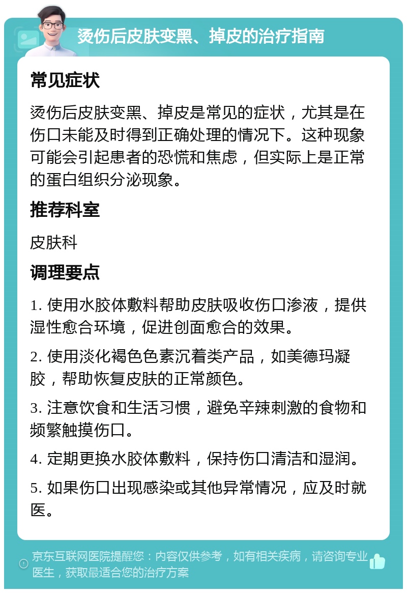 烫伤后皮肤变黑、掉皮的治疗指南 常见症状 烫伤后皮肤变黑、掉皮是常见的症状，尤其是在伤口未能及时得到正确处理的情况下。这种现象可能会引起患者的恐慌和焦虑，但实际上是正常的蛋白组织分泌现象。 推荐科室 皮肤科 调理要点 1. 使用水胶体敷料帮助皮肤吸收伤口渗液，提供湿性愈合环境，促进创面愈合的效果。 2. 使用淡化褐色色素沉着类产品，如美德玛凝胶，帮助恢复皮肤的正常颜色。 3. 注意饮食和生活习惯，避免辛辣刺激的食物和频繁触摸伤口。 4. 定期更换水胶体敷料，保持伤口清洁和湿润。 5. 如果伤口出现感染或其他异常情况，应及时就医。