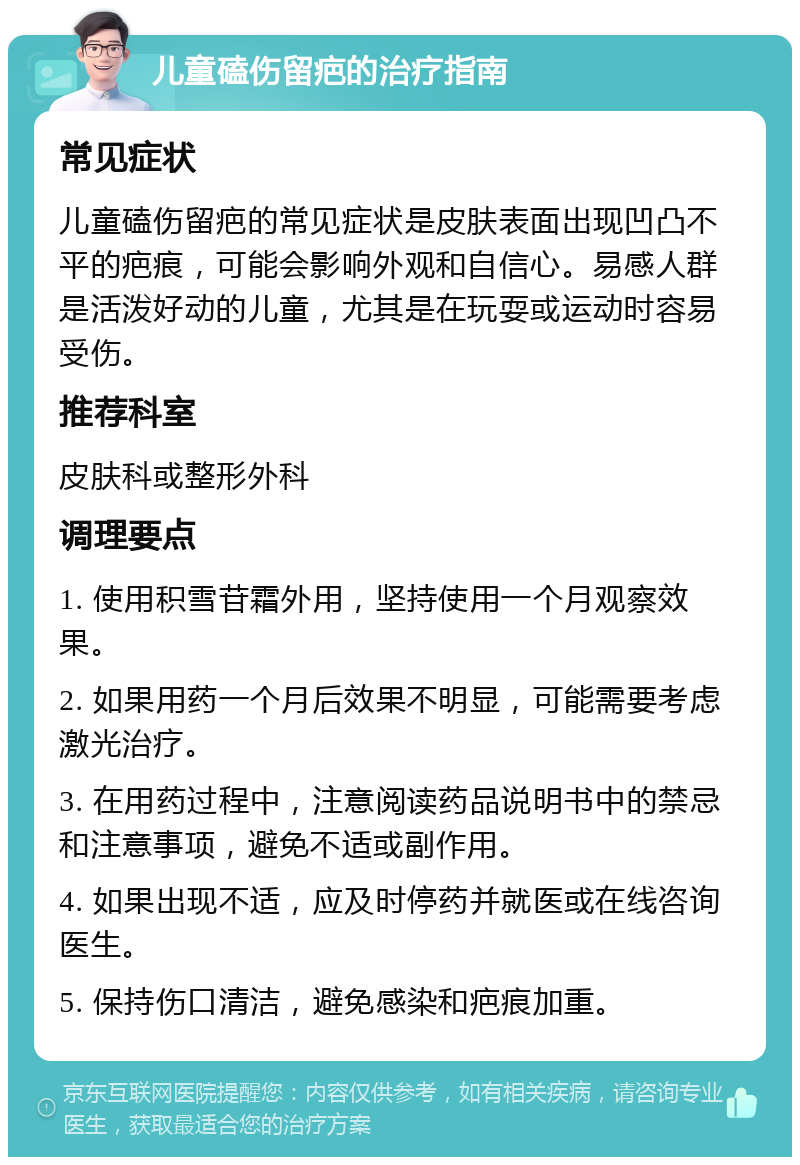 儿童磕伤留疤的治疗指南 常见症状 儿童磕伤留疤的常见症状是皮肤表面出现凹凸不平的疤痕，可能会影响外观和自信心。易感人群是活泼好动的儿童，尤其是在玩耍或运动时容易受伤。 推荐科室 皮肤科或整形外科 调理要点 1. 使用积雪苷霜外用，坚持使用一个月观察效果。 2. 如果用药一个月后效果不明显，可能需要考虑激光治疗。 3. 在用药过程中，注意阅读药品说明书中的禁忌和注意事项，避免不适或副作用。 4. 如果出现不适，应及时停药并就医或在线咨询医生。 5. 保持伤口清洁，避免感染和疤痕加重。