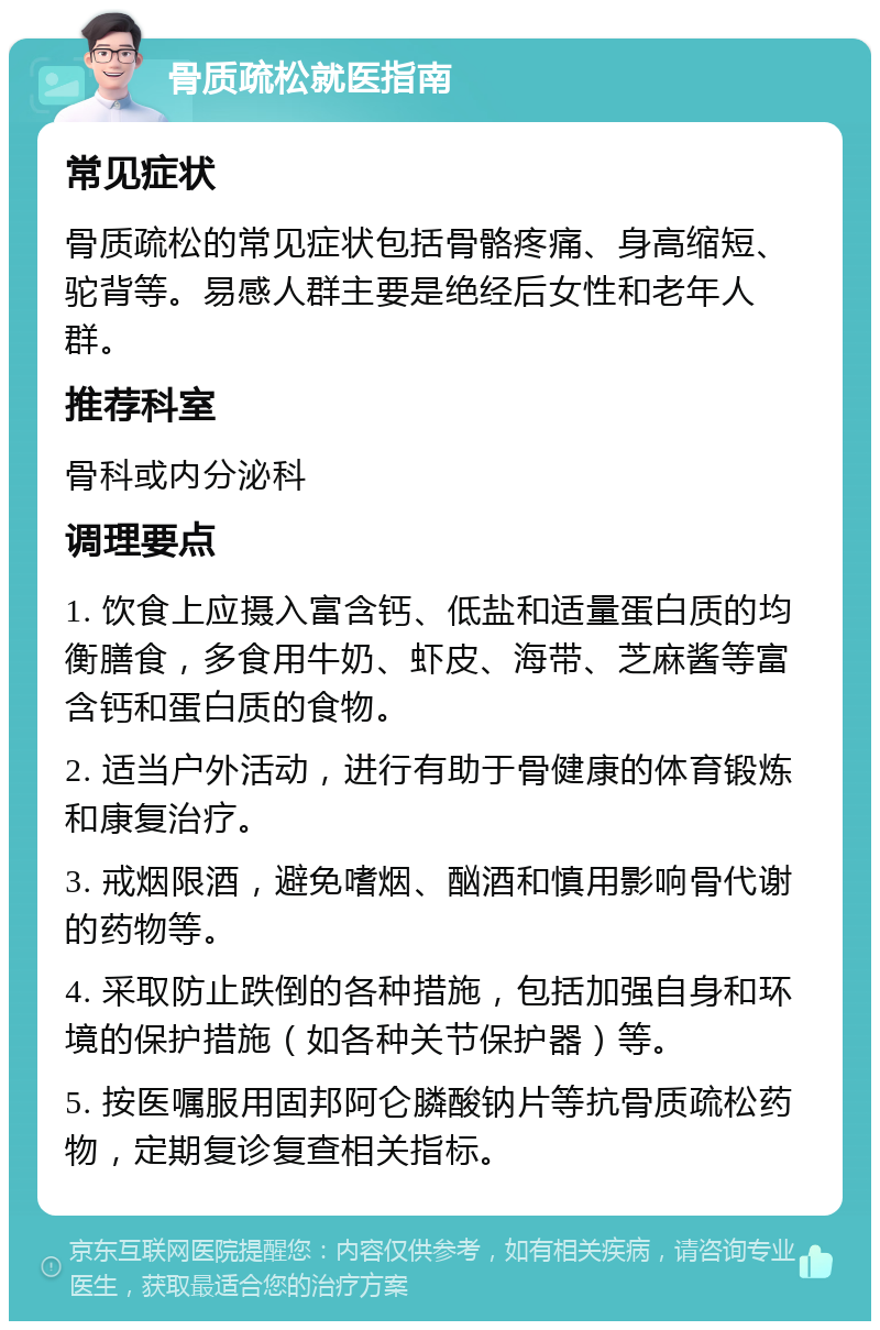 骨质疏松就医指南 常见症状 骨质疏松的常见症状包括骨骼疼痛、身高缩短、驼背等。易感人群主要是绝经后女性和老年人群。 推荐科室 骨科或内分泌科 调理要点 1. 饮食上应摄入富含钙、低盐和适量蛋白质的均衡膳食，多食用牛奶、虾皮、海带、芝麻酱等富含钙和蛋白质的食物。 2. 适当户外活动，进行有助于骨健康的体育锻炼和康复治疗。 3. 戒烟限酒，避免嗜烟、酗酒和慎用影响骨代谢的药物等。 4. 采取防止跌倒的各种措施，包括加强自身和环境的保护措施（如各种关节保护器）等。 5. 按医嘱服用固邦阿仑膦酸钠片等抗骨质疏松药物，定期复诊复查相关指标。