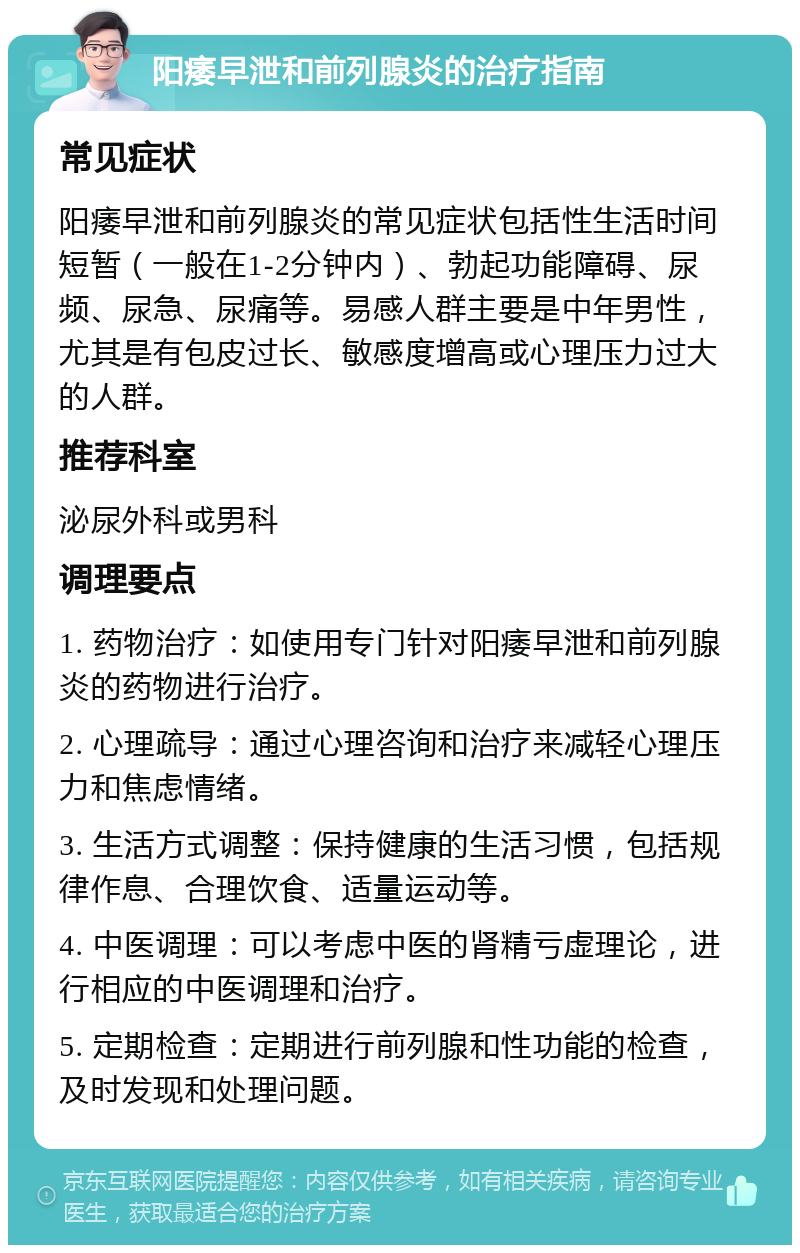 阳痿早泄和前列腺炎的治疗指南 常见症状 阳痿早泄和前列腺炎的常见症状包括性生活时间短暂（一般在1-2分钟内）、勃起功能障碍、尿频、尿急、尿痛等。易感人群主要是中年男性，尤其是有包皮过长、敏感度增高或心理压力过大的人群。 推荐科室 泌尿外科或男科 调理要点 1. 药物治疗：如使用专门针对阳痿早泄和前列腺炎的药物进行治疗。 2. 心理疏导：通过心理咨询和治疗来减轻心理压力和焦虑情绪。 3. 生活方式调整：保持健康的生活习惯，包括规律作息、合理饮食、适量运动等。 4. 中医调理：可以考虑中医的肾精亏虚理论，进行相应的中医调理和治疗。 5. 定期检查：定期进行前列腺和性功能的检查，及时发现和处理问题。