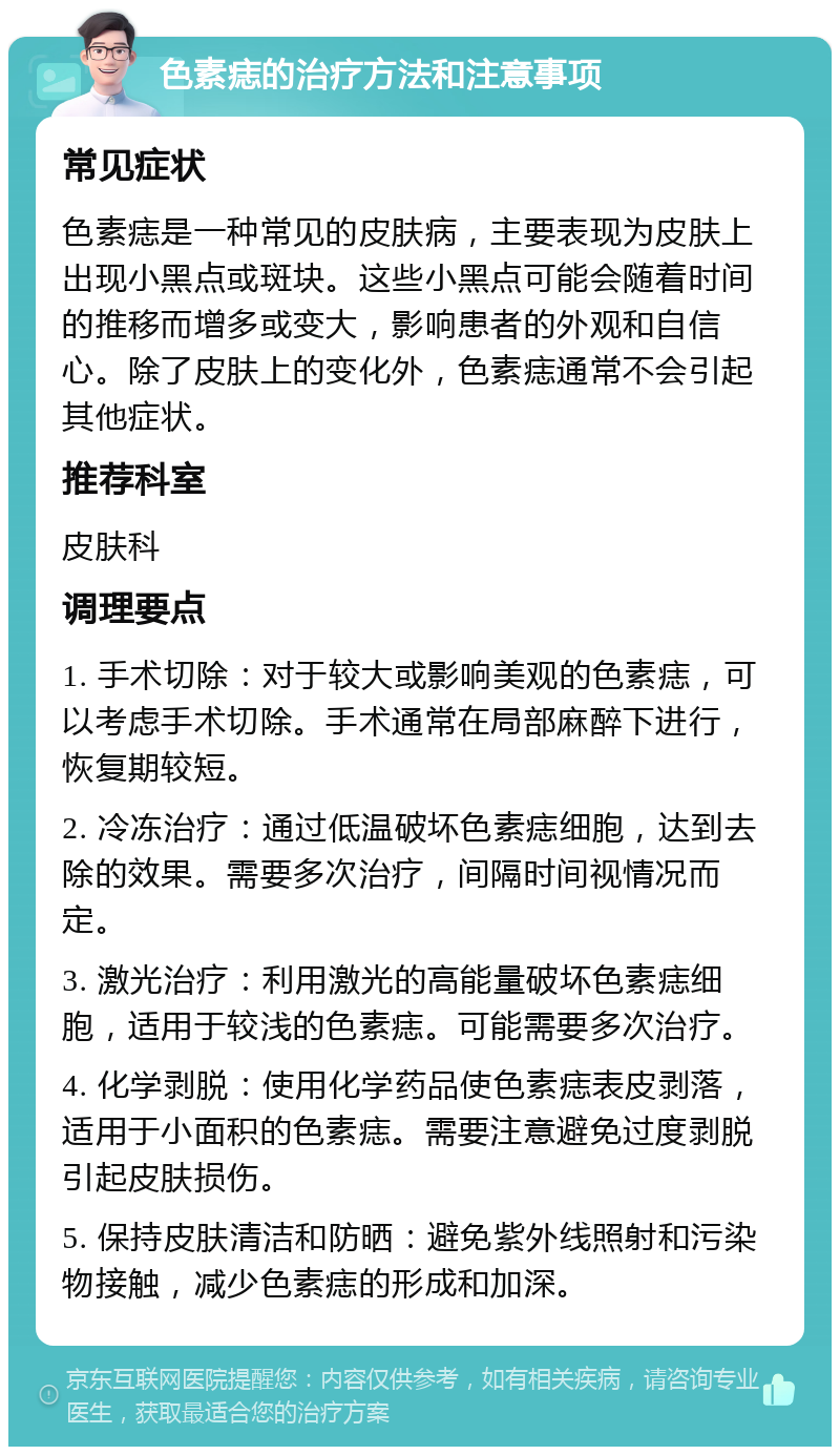 色素痣的治疗方法和注意事项 常见症状 色素痣是一种常见的皮肤病，主要表现为皮肤上出现小黑点或斑块。这些小黑点可能会随着时间的推移而增多或变大，影响患者的外观和自信心。除了皮肤上的变化外，色素痣通常不会引起其他症状。 推荐科室 皮肤科 调理要点 1. 手术切除：对于较大或影响美观的色素痣，可以考虑手术切除。手术通常在局部麻醉下进行，恢复期较短。 2. 冷冻治疗：通过低温破坏色素痣细胞，达到去除的效果。需要多次治疗，间隔时间视情况而定。 3. 激光治疗：利用激光的高能量破坏色素痣细胞，适用于较浅的色素痣。可能需要多次治疗。 4. 化学剥脱：使用化学药品使色素痣表皮剥落，适用于小面积的色素痣。需要注意避免过度剥脱引起皮肤损伤。 5. 保持皮肤清洁和防晒：避免紫外线照射和污染物接触，减少色素痣的形成和加深。