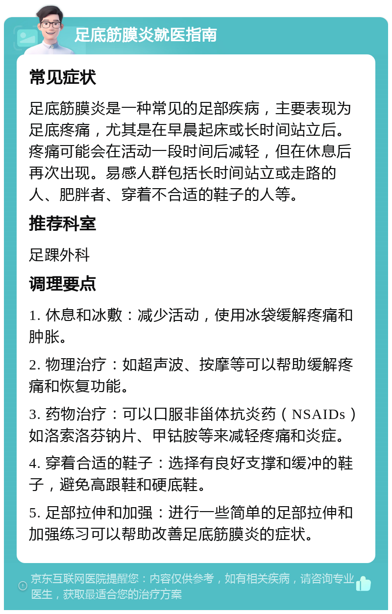 足底筋膜炎就医指南 常见症状 足底筋膜炎是一种常见的足部疾病，主要表现为足底疼痛，尤其是在早晨起床或长时间站立后。疼痛可能会在活动一段时间后减轻，但在休息后再次出现。易感人群包括长时间站立或走路的人、肥胖者、穿着不合适的鞋子的人等。 推荐科室 足踝外科 调理要点 1. 休息和冰敷：减少活动，使用冰袋缓解疼痛和肿胀。 2. 物理治疗：如超声波、按摩等可以帮助缓解疼痛和恢复功能。 3. 药物治疗：可以口服非甾体抗炎药（NSAIDs）如洛索洛芬钠片、甲钴胺等来减轻疼痛和炎症。 4. 穿着合适的鞋子：选择有良好支撑和缓冲的鞋子，避免高跟鞋和硬底鞋。 5. 足部拉伸和加强：进行一些简单的足部拉伸和加强练习可以帮助改善足底筋膜炎的症状。