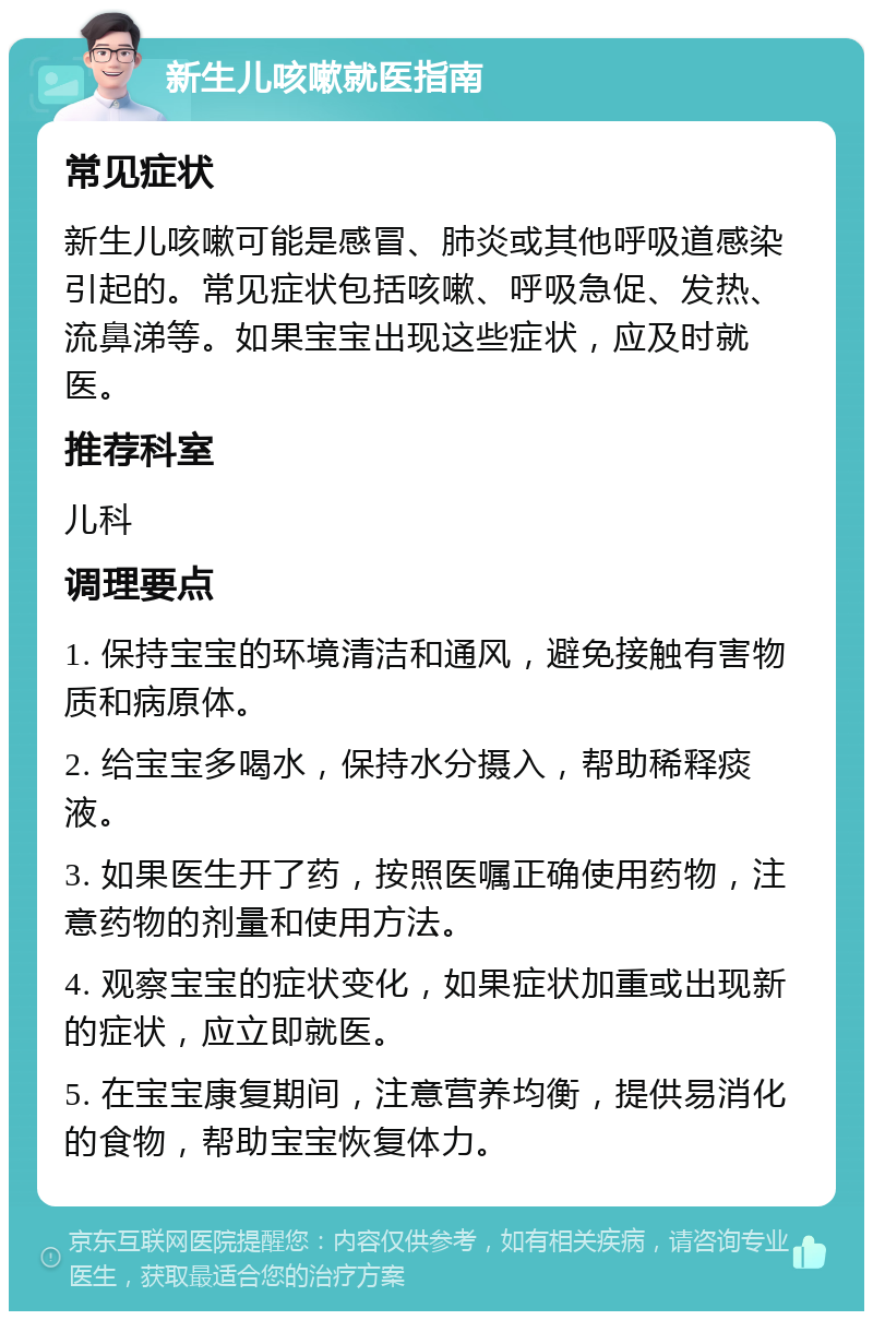 新生儿咳嗽就医指南 常见症状 新生儿咳嗽可能是感冒、肺炎或其他呼吸道感染引起的。常见症状包括咳嗽、呼吸急促、发热、流鼻涕等。如果宝宝出现这些症状，应及时就医。 推荐科室 儿科 调理要点 1. 保持宝宝的环境清洁和通风，避免接触有害物质和病原体。 2. 给宝宝多喝水，保持水分摄入，帮助稀释痰液。 3. 如果医生开了药，按照医嘱正确使用药物，注意药物的剂量和使用方法。 4. 观察宝宝的症状变化，如果症状加重或出现新的症状，应立即就医。 5. 在宝宝康复期间，注意营养均衡，提供易消化的食物，帮助宝宝恢复体力。