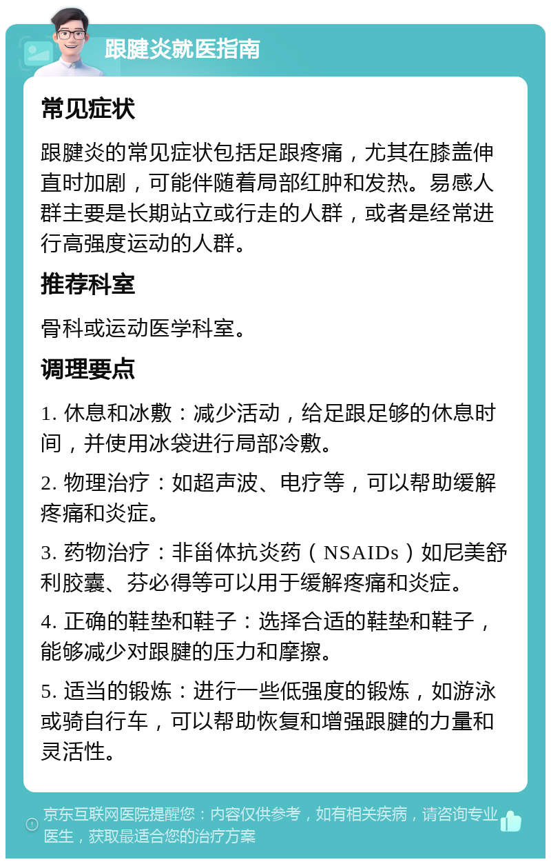 跟腱炎就医指南 常见症状 跟腱炎的常见症状包括足跟疼痛，尤其在膝盖伸直时加剧，可能伴随着局部红肿和发热。易感人群主要是长期站立或行走的人群，或者是经常进行高强度运动的人群。 推荐科室 骨科或运动医学科室。 调理要点 1. 休息和冰敷：减少活动，给足跟足够的休息时间，并使用冰袋进行局部冷敷。 2. 物理治疗：如超声波、电疗等，可以帮助缓解疼痛和炎症。 3. 药物治疗：非甾体抗炎药（NSAIDs）如尼美舒利胶囊、芬必得等可以用于缓解疼痛和炎症。 4. 正确的鞋垫和鞋子：选择合适的鞋垫和鞋子，能够减少对跟腱的压力和摩擦。 5. 适当的锻炼：进行一些低强度的锻炼，如游泳或骑自行车，可以帮助恢复和增强跟腱的力量和灵活性。