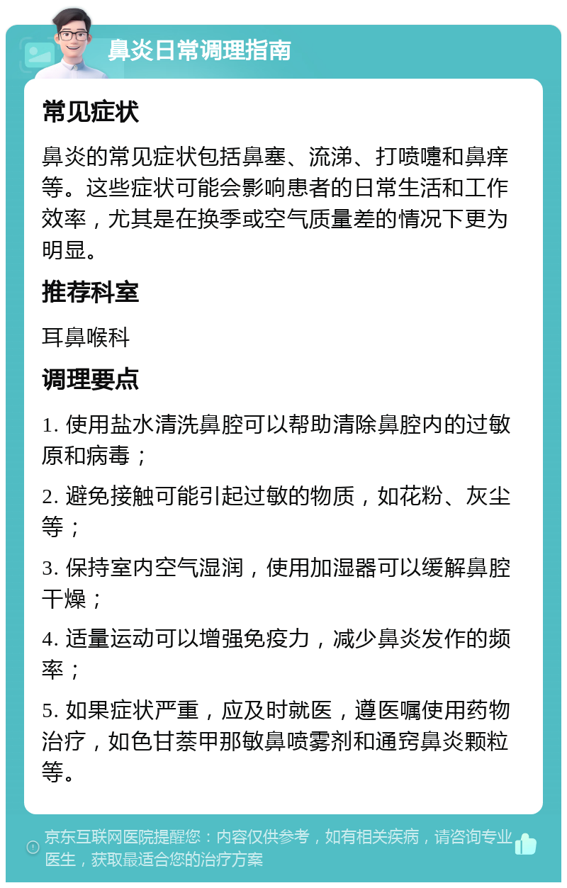 鼻炎日常调理指南 常见症状 鼻炎的常见症状包括鼻塞、流涕、打喷嚏和鼻痒等。这些症状可能会影响患者的日常生活和工作效率，尤其是在换季或空气质量差的情况下更为明显。 推荐科室 耳鼻喉科 调理要点 1. 使用盐水清洗鼻腔可以帮助清除鼻腔内的过敏原和病毒； 2. 避免接触可能引起过敏的物质，如花粉、灰尘等； 3. 保持室内空气湿润，使用加湿器可以缓解鼻腔干燥； 4. 适量运动可以增强免疫力，减少鼻炎发作的频率； 5. 如果症状严重，应及时就医，遵医嘱使用药物治疗，如色甘萘甲那敏鼻喷雾剂和通窍鼻炎颗粒等。