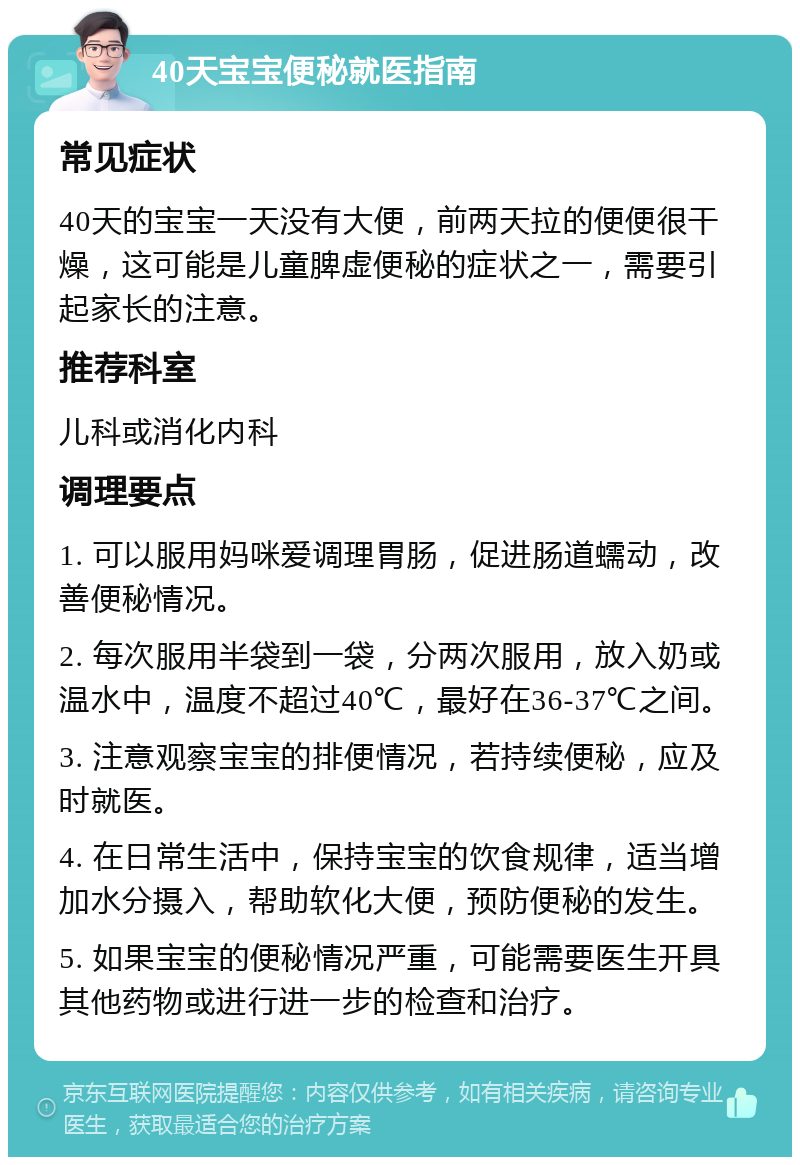 40天宝宝便秘就医指南 常见症状 40天的宝宝一天没有大便，前两天拉的便便很干燥，这可能是儿童脾虚便秘的症状之一，需要引起家长的注意。 推荐科室 儿科或消化内科 调理要点 1. 可以服用妈咪爱调理胃肠，促进肠道蠕动，改善便秘情况。 2. 每次服用半袋到一袋，分两次服用，放入奶或温水中，温度不超过40℃，最好在36-37℃之间。 3. 注意观察宝宝的排便情况，若持续便秘，应及时就医。 4. 在日常生活中，保持宝宝的饮食规律，适当增加水分摄入，帮助软化大便，预防便秘的发生。 5. 如果宝宝的便秘情况严重，可能需要医生开具其他药物或进行进一步的检查和治疗。