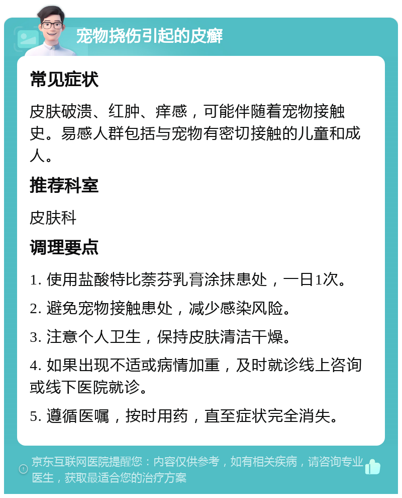 宠物挠伤引起的皮癣 常见症状 皮肤破溃、红肿、痒感，可能伴随着宠物接触史。易感人群包括与宠物有密切接触的儿童和成人。 推荐科室 皮肤科 调理要点 1. 使用盐酸特比萘芬乳膏涂抹患处，一日1次。 2. 避免宠物接触患处，减少感染风险。 3. 注意个人卫生，保持皮肤清洁干燥。 4. 如果出现不适或病情加重，及时就诊线上咨询或线下医院就诊。 5. 遵循医嘱，按时用药，直至症状完全消失。