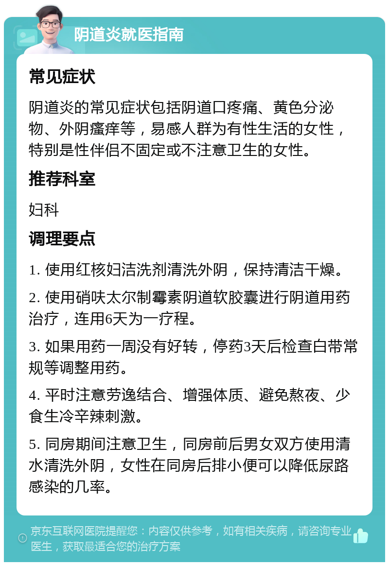 阴道炎就医指南 常见症状 阴道炎的常见症状包括阴道口疼痛、黄色分泌物、外阴瘙痒等，易感人群为有性生活的女性，特别是性伴侣不固定或不注意卫生的女性。 推荐科室 妇科 调理要点 1. 使用红核妇洁洗剂清洗外阴，保持清洁干燥。 2. 使用硝呋太尔制霉素阴道软胶囊进行阴道用药治疗，连用6天为一疗程。 3. 如果用药一周没有好转，停药3天后检查白带常规等调整用药。 4. 平时注意劳逸结合、增强体质、避免熬夜、少食生冷辛辣刺激。 5. 同房期间注意卫生，同房前后男女双方使用清水清洗外阴，女性在同房后排小便可以降低尿路感染的几率。