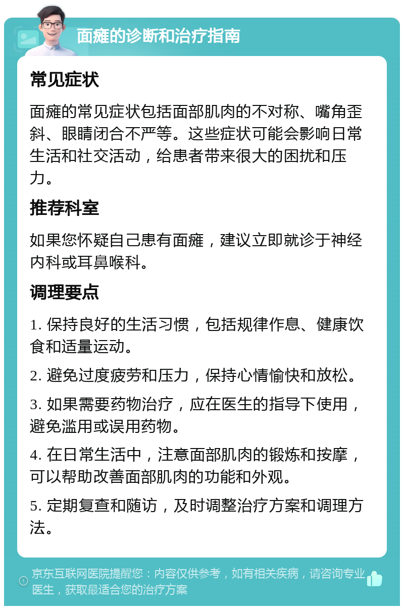 面瘫的诊断和治疗指南 常见症状 面瘫的常见症状包括面部肌肉的不对称、嘴角歪斜、眼睛闭合不严等。这些症状可能会影响日常生活和社交活动，给患者带来很大的困扰和压力。 推荐科室 如果您怀疑自己患有面瘫，建议立即就诊于神经内科或耳鼻喉科。 调理要点 1. 保持良好的生活习惯，包括规律作息、健康饮食和适量运动。 2. 避免过度疲劳和压力，保持心情愉快和放松。 3. 如果需要药物治疗，应在医生的指导下使用，避免滥用或误用药物。 4. 在日常生活中，注意面部肌肉的锻炼和按摩，可以帮助改善面部肌肉的功能和外观。 5. 定期复查和随访，及时调整治疗方案和调理方法。