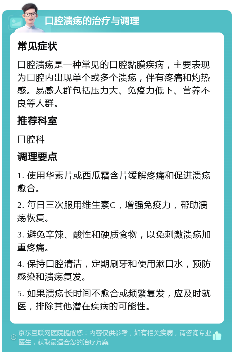 口腔溃疡的治疗与调理 常见症状 口腔溃疡是一种常见的口腔黏膜疾病，主要表现为口腔内出现单个或多个溃疡，伴有疼痛和灼热感。易感人群包括压力大、免疫力低下、营养不良等人群。 推荐科室 口腔科 调理要点 1. 使用华素片或西瓜霜含片缓解疼痛和促进溃疡愈合。 2. 每日三次服用维生素C，增强免疫力，帮助溃疡恢复。 3. 避免辛辣、酸性和硬质食物，以免刺激溃疡加重疼痛。 4. 保持口腔清洁，定期刷牙和使用漱口水，预防感染和溃疡复发。 5. 如果溃疡长时间不愈合或频繁复发，应及时就医，排除其他潜在疾病的可能性。