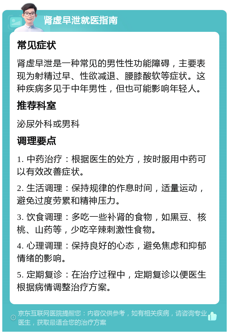 肾虚早泄就医指南 常见症状 肾虚早泄是一种常见的男性性功能障碍，主要表现为射精过早、性欲减退、腰膝酸软等症状。这种疾病多见于中年男性，但也可能影响年轻人。 推荐科室 泌尿外科或男科 调理要点 1. 中药治疗：根据医生的处方，按时服用中药可以有效改善症状。 2. 生活调理：保持规律的作息时间，适量运动，避免过度劳累和精神压力。 3. 饮食调理：多吃一些补肾的食物，如黑豆、核桃、山药等，少吃辛辣刺激性食物。 4. 心理调理：保持良好的心态，避免焦虑和抑郁情绪的影响。 5. 定期复诊：在治疗过程中，定期复诊以便医生根据病情调整治疗方案。