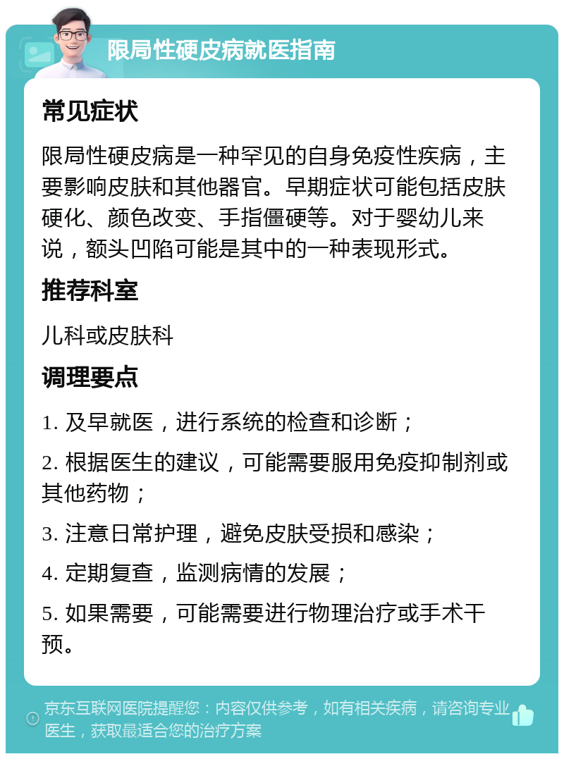 限局性硬皮病就医指南 常见症状 限局性硬皮病是一种罕见的自身免疫性疾病，主要影响皮肤和其他器官。早期症状可能包括皮肤硬化、颜色改变、手指僵硬等。对于婴幼儿来说，额头凹陷可能是其中的一种表现形式。 推荐科室 儿科或皮肤科 调理要点 1. 及早就医，进行系统的检查和诊断； 2. 根据医生的建议，可能需要服用免疫抑制剂或其他药物； 3. 注意日常护理，避免皮肤受损和感染； 4. 定期复查，监测病情的发展； 5. 如果需要，可能需要进行物理治疗或手术干预。