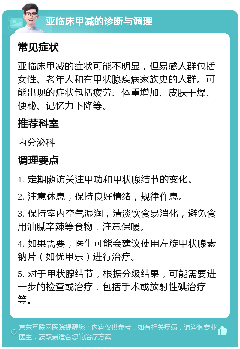 亚临床甲减的诊断与调理 常见症状 亚临床甲减的症状可能不明显，但易感人群包括女性、老年人和有甲状腺疾病家族史的人群。可能出现的症状包括疲劳、体重增加、皮肤干燥、便秘、记忆力下降等。 推荐科室 内分泌科 调理要点 1. 定期随访关注甲功和甲状腺结节的变化。 2. 注意休息，保持良好情绪，规律作息。 3. 保持室内空气湿润，清淡饮食易消化，避免食用油腻辛辣等食物，注意保暖。 4. 如果需要，医生可能会建议使用左旋甲状腺素钠片（如优甲乐）进行治疗。 5. 对于甲状腺结节，根据分级结果，可能需要进一步的检查或治疗，包括手术或放射性碘治疗等。