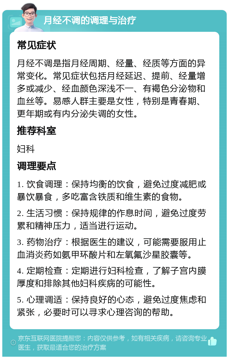 月经不调的调理与治疗 常见症状 月经不调是指月经周期、经量、经质等方面的异常变化。常见症状包括月经延迟、提前、经量增多或减少、经血颜色深浅不一、有褐色分泌物和血丝等。易感人群主要是女性，特别是青春期、更年期或有内分泌失调的女性。 推荐科室 妇科 调理要点 1. 饮食调理：保持均衡的饮食，避免过度减肥或暴饮暴食，多吃富含铁质和维生素的食物。 2. 生活习惯：保持规律的作息时间，避免过度劳累和精神压力，适当进行运动。 3. 药物治疗：根据医生的建议，可能需要服用止血消炎药如氨甲环酸片和左氧氟沙星胶囊等。 4. 定期检查：定期进行妇科检查，了解子宫内膜厚度和排除其他妇科疾病的可能性。 5. 心理调适：保持良好的心态，避免过度焦虑和紧张，必要时可以寻求心理咨询的帮助。