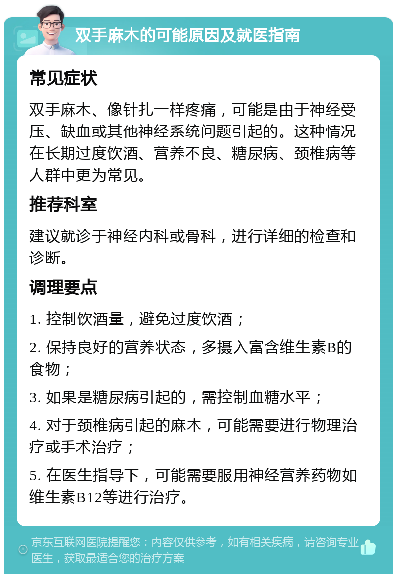 双手麻木的可能原因及就医指南 常见症状 双手麻木、像针扎一样疼痛，可能是由于神经受压、缺血或其他神经系统问题引起的。这种情况在长期过度饮酒、营养不良、糖尿病、颈椎病等人群中更为常见。 推荐科室 建议就诊于神经内科或骨科，进行详细的检查和诊断。 调理要点 1. 控制饮酒量，避免过度饮酒； 2. 保持良好的营养状态，多摄入富含维生素B的食物； 3. 如果是糖尿病引起的，需控制血糖水平； 4. 对于颈椎病引起的麻木，可能需要进行物理治疗或手术治疗； 5. 在医生指导下，可能需要服用神经营养药物如维生素B12等进行治疗。