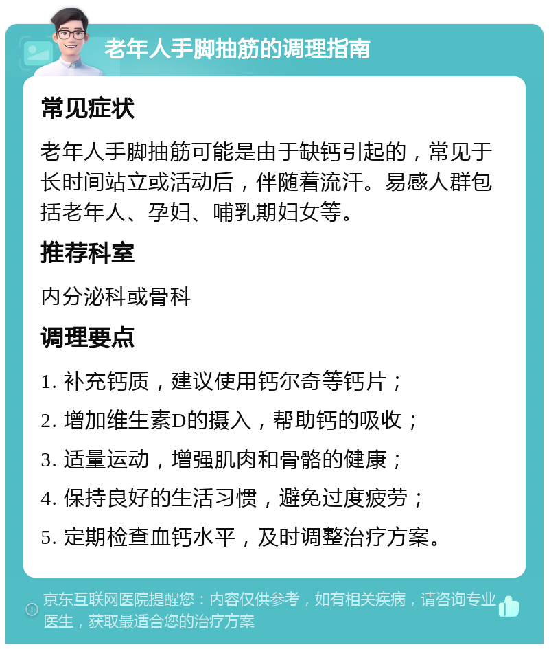 老年人手脚抽筋的调理指南 常见症状 老年人手脚抽筋可能是由于缺钙引起的，常见于长时间站立或活动后，伴随着流汗。易感人群包括老年人、孕妇、哺乳期妇女等。 推荐科室 内分泌科或骨科 调理要点 1. 补充钙质，建议使用钙尔奇等钙片； 2. 增加维生素D的摄入，帮助钙的吸收； 3. 适量运动，增强肌肉和骨骼的健康； 4. 保持良好的生活习惯，避免过度疲劳； 5. 定期检查血钙水平，及时调整治疗方案。