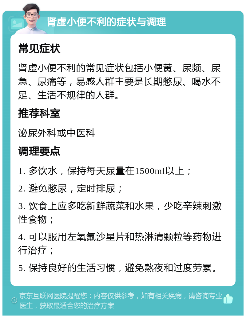 肾虚小便不利的症状与调理 常见症状 肾虚小便不利的常见症状包括小便黄、尿频、尿急、尿痛等，易感人群主要是长期憋尿、喝水不足、生活不规律的人群。 推荐科室 泌尿外科或中医科 调理要点 1. 多饮水，保持每天尿量在1500ml以上； 2. 避免憋尿，定时排尿； 3. 饮食上应多吃新鲜蔬菜和水果，少吃辛辣刺激性食物； 4. 可以服用左氧氟沙星片和热淋清颗粒等药物进行治疗； 5. 保持良好的生活习惯，避免熬夜和过度劳累。