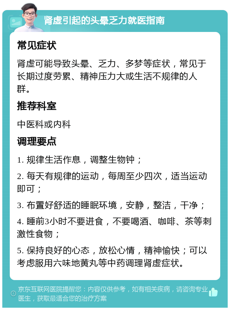 肾虚引起的头晕乏力就医指南 常见症状 肾虚可能导致头晕、乏力、多梦等症状，常见于长期过度劳累、精神压力大或生活不规律的人群。 推荐科室 中医科或内科 调理要点 1. 规律生活作息，调整生物钟； 2. 每天有规律的运动，每周至少四次，适当运动即可； 3. 布置好舒适的睡眠环境，安静，整洁，干净； 4. 睡前3小时不要进食，不要喝酒、咖啡、茶等刺激性食物； 5. 保持良好的心态，放松心情，精神愉快；可以考虑服用六味地黄丸等中药调理肾虚症状。