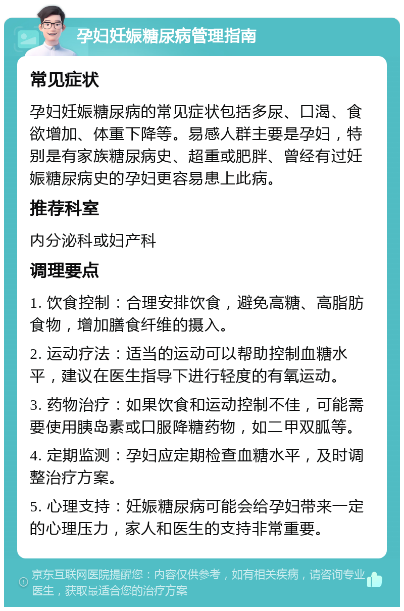 孕妇妊娠糖尿病管理指南 常见症状 孕妇妊娠糖尿病的常见症状包括多尿、口渴、食欲增加、体重下降等。易感人群主要是孕妇，特别是有家族糖尿病史、超重或肥胖、曾经有过妊娠糖尿病史的孕妇更容易患上此病。 推荐科室 内分泌科或妇产科 调理要点 1. 饮食控制：合理安排饮食，避免高糖、高脂肪食物，增加膳食纤维的摄入。 2. 运动疗法：适当的运动可以帮助控制血糖水平，建议在医生指导下进行轻度的有氧运动。 3. 药物治疗：如果饮食和运动控制不佳，可能需要使用胰岛素或口服降糖药物，如二甲双胍等。 4. 定期监测：孕妇应定期检查血糖水平，及时调整治疗方案。 5. 心理支持：妊娠糖尿病可能会给孕妇带来一定的心理压力，家人和医生的支持非常重要。