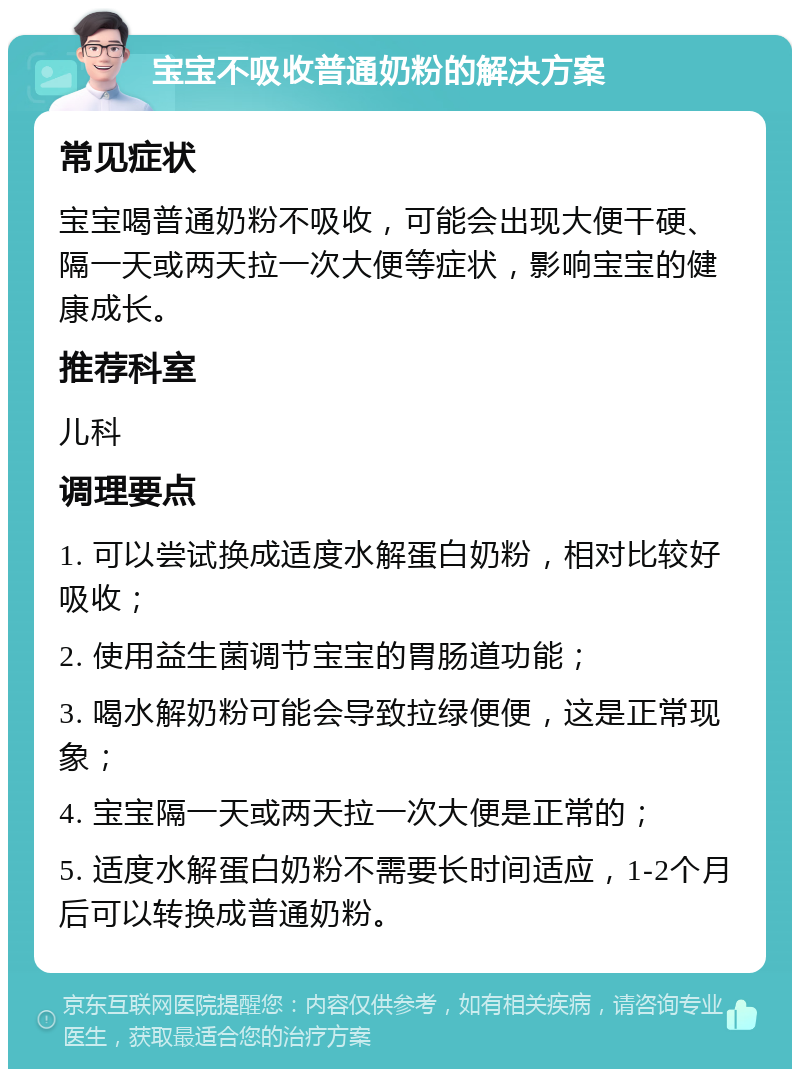 宝宝不吸收普通奶粉的解决方案 常见症状 宝宝喝普通奶粉不吸收，可能会出现大便干硬、隔一天或两天拉一次大便等症状，影响宝宝的健康成长。 推荐科室 儿科 调理要点 1. 可以尝试换成适度水解蛋白奶粉，相对比较好吸收； 2. 使用益生菌调节宝宝的胃肠道功能； 3. 喝水解奶粉可能会导致拉绿便便，这是正常现象； 4. 宝宝隔一天或两天拉一次大便是正常的； 5. 适度水解蛋白奶粉不需要长时间适应，1-2个月后可以转换成普通奶粉。