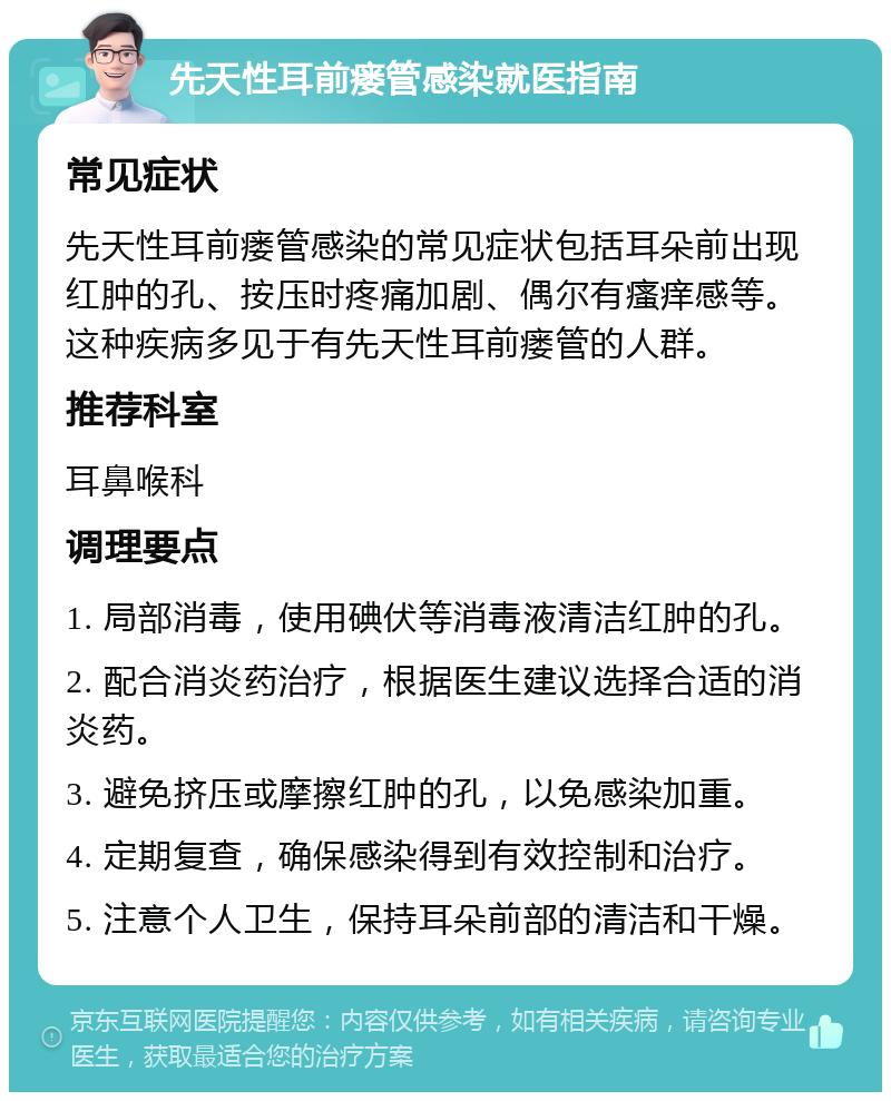 先天性耳前瘘管感染就医指南 常见症状 先天性耳前瘘管感染的常见症状包括耳朵前出现红肿的孔、按压时疼痛加剧、偶尔有瘙痒感等。这种疾病多见于有先天性耳前瘘管的人群。 推荐科室 耳鼻喉科 调理要点 1. 局部消毒，使用碘伏等消毒液清洁红肿的孔。 2. 配合消炎药治疗，根据医生建议选择合适的消炎药。 3. 避免挤压或摩擦红肿的孔，以免感染加重。 4. 定期复查，确保感染得到有效控制和治疗。 5. 注意个人卫生，保持耳朵前部的清洁和干燥。