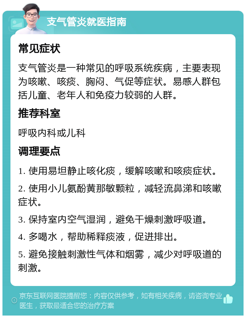 支气管炎就医指南 常见症状 支气管炎是一种常见的呼吸系统疾病，主要表现为咳嗽、咳痰、胸闷、气促等症状。易感人群包括儿童、老年人和免疫力较弱的人群。 推荐科室 呼吸内科或儿科 调理要点 1. 使用易坦静止咳化痰，缓解咳嗽和咳痰症状。 2. 使用小儿氨酚黄那敏颗粒，减轻流鼻涕和咳嗽症状。 3. 保持室内空气湿润，避免干燥刺激呼吸道。 4. 多喝水，帮助稀释痰液，促进排出。 5. 避免接触刺激性气体和烟雾，减少对呼吸道的刺激。