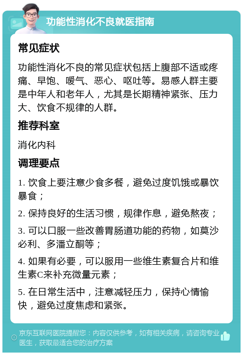 功能性消化不良就医指南 常见症状 功能性消化不良的常见症状包括上腹部不适或疼痛、早饱、嗳气、恶心、呕吐等。易感人群主要是中年人和老年人，尤其是长期精神紧张、压力大、饮食不规律的人群。 推荐科室 消化内科 调理要点 1. 饮食上要注意少食多餐，避免过度饥饿或暴饮暴食； 2. 保持良好的生活习惯，规律作息，避免熬夜； 3. 可以口服一些改善胃肠道功能的药物，如莫沙必利、多潘立酮等； 4. 如果有必要，可以服用一些维生素复合片和维生素C来补充微量元素； 5. 在日常生活中，注意减轻压力，保持心情愉快，避免过度焦虑和紧张。