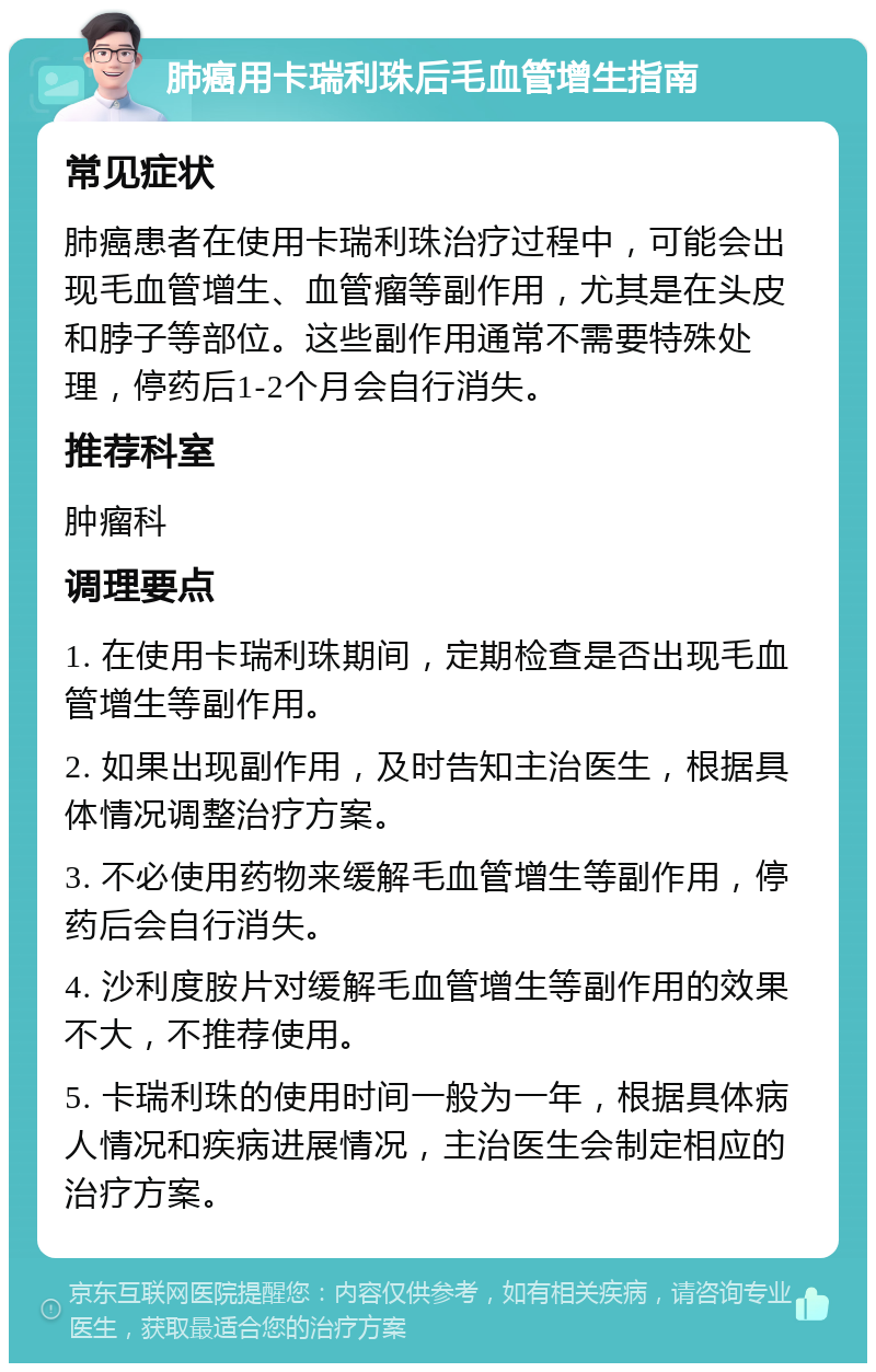 肺癌用卡瑞利珠后毛血管增生指南 常见症状 肺癌患者在使用卡瑞利珠治疗过程中，可能会出现毛血管增生、血管瘤等副作用，尤其是在头皮和脖子等部位。这些副作用通常不需要特殊处理，停药后1-2个月会自行消失。 推荐科室 肿瘤科 调理要点 1. 在使用卡瑞利珠期间，定期检查是否出现毛血管增生等副作用。 2. 如果出现副作用，及时告知主治医生，根据具体情况调整治疗方案。 3. 不必使用药物来缓解毛血管增生等副作用，停药后会自行消失。 4. 沙利度胺片对缓解毛血管增生等副作用的效果不大，不推荐使用。 5. 卡瑞利珠的使用时间一般为一年，根据具体病人情况和疾病进展情况，主治医生会制定相应的治疗方案。