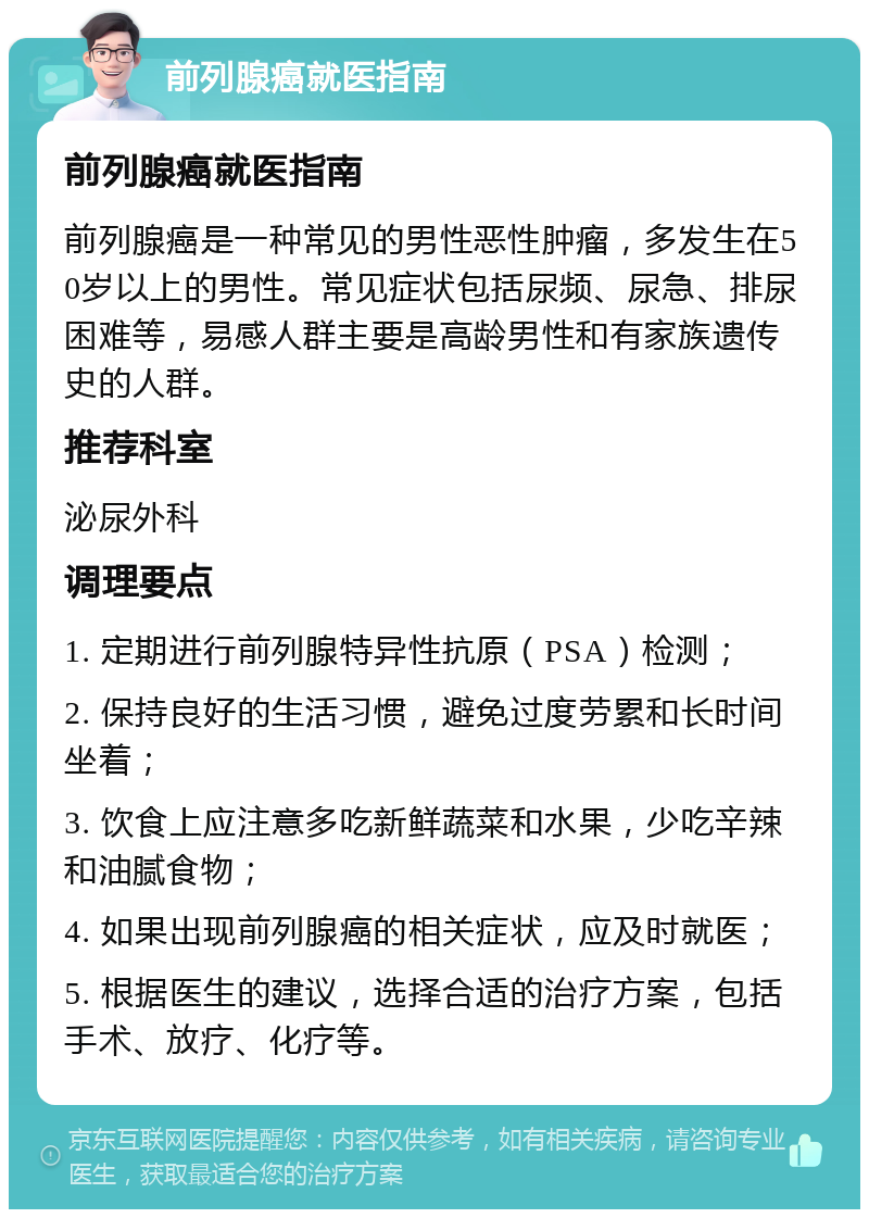 前列腺癌就医指南 前列腺癌就医指南 前列腺癌是一种常见的男性恶性肿瘤，多发生在50岁以上的男性。常见症状包括尿频、尿急、排尿困难等，易感人群主要是高龄男性和有家族遗传史的人群。 推荐科室 泌尿外科 调理要点 1. 定期进行前列腺特异性抗原（PSA）检测； 2. 保持良好的生活习惯，避免过度劳累和长时间坐着； 3. 饮食上应注意多吃新鲜蔬菜和水果，少吃辛辣和油腻食物； 4. 如果出现前列腺癌的相关症状，应及时就医； 5. 根据医生的建议，选择合适的治疗方案，包括手术、放疗、化疗等。