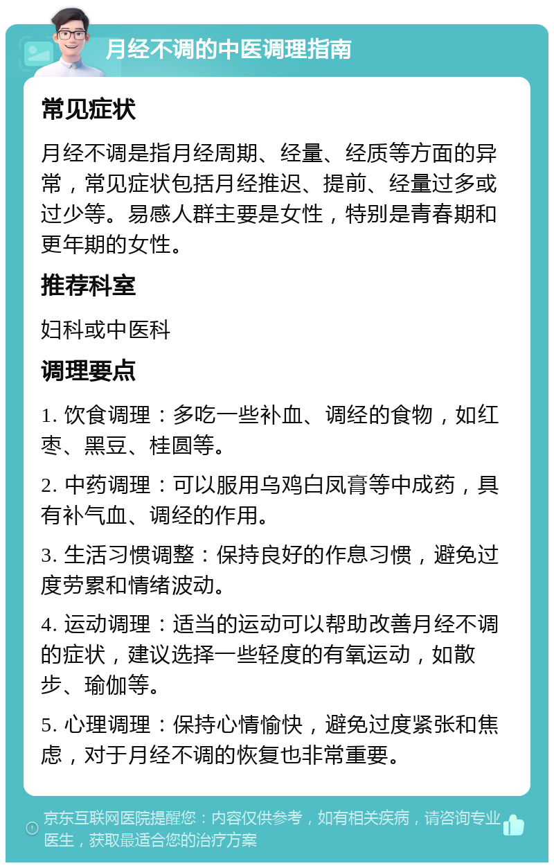 月经不调的中医调理指南 常见症状 月经不调是指月经周期、经量、经质等方面的异常，常见症状包括月经推迟、提前、经量过多或过少等。易感人群主要是女性，特别是青春期和更年期的女性。 推荐科室 妇科或中医科 调理要点 1. 饮食调理：多吃一些补血、调经的食物，如红枣、黑豆、桂圆等。 2. 中药调理：可以服用乌鸡白凤膏等中成药，具有补气血、调经的作用。 3. 生活习惯调整：保持良好的作息习惯，避免过度劳累和情绪波动。 4. 运动调理：适当的运动可以帮助改善月经不调的症状，建议选择一些轻度的有氧运动，如散步、瑜伽等。 5. 心理调理：保持心情愉快，避免过度紧张和焦虑，对于月经不调的恢复也非常重要。