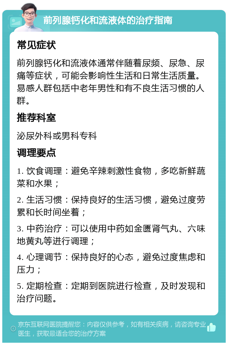 前列腺钙化和流液体的治疗指南 常见症状 前列腺钙化和流液体通常伴随着尿频、尿急、尿痛等症状，可能会影响性生活和日常生活质量。易感人群包括中老年男性和有不良生活习惯的人群。 推荐科室 泌尿外科或男科专科 调理要点 1. 饮食调理：避免辛辣刺激性食物，多吃新鲜蔬菜和水果； 2. 生活习惯：保持良好的生活习惯，避免过度劳累和长时间坐着； 3. 中药治疗：可以使用中药如金匮肾气丸、六味地黄丸等进行调理； 4. 心理调节：保持良好的心态，避免过度焦虑和压力； 5. 定期检查：定期到医院进行检查，及时发现和治疗问题。