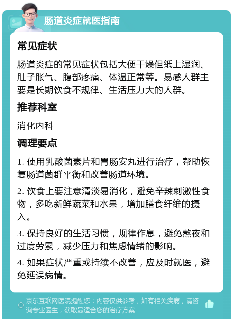 肠道炎症就医指南 常见症状 肠道炎症的常见症状包括大便干燥但纸上湿润、肚子胀气、腹部疼痛、体温正常等。易感人群主要是长期饮食不规律、生活压力大的人群。 推荐科室 消化内科 调理要点 1. 使用乳酸菌素片和胃肠安丸进行治疗，帮助恢复肠道菌群平衡和改善肠道环境。 2. 饮食上要注意清淡易消化，避免辛辣刺激性食物，多吃新鲜蔬菜和水果，增加膳食纤维的摄入。 3. 保持良好的生活习惯，规律作息，避免熬夜和过度劳累，减少压力和焦虑情绪的影响。 4. 如果症状严重或持续不改善，应及时就医，避免延误病情。