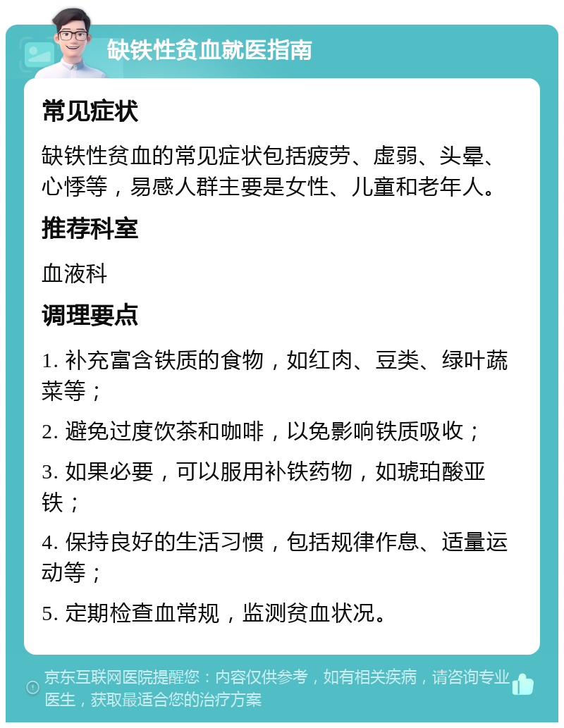 缺铁性贫血就医指南 常见症状 缺铁性贫血的常见症状包括疲劳、虚弱、头晕、心悸等，易感人群主要是女性、儿童和老年人。 推荐科室 血液科 调理要点 1. 补充富含铁质的食物，如红肉、豆类、绿叶蔬菜等； 2. 避免过度饮茶和咖啡，以免影响铁质吸收； 3. 如果必要，可以服用补铁药物，如琥珀酸亚铁； 4. 保持良好的生活习惯，包括规律作息、适量运动等； 5. 定期检查血常规，监测贫血状况。