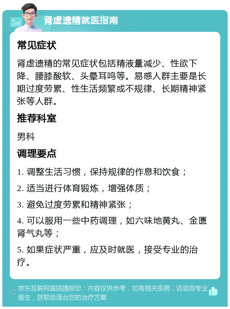 肾虚遗精就医指南 常见症状 肾虚遗精的常见症状包括精液量减少、性欲下降、腰膝酸软、头晕耳鸣等。易感人群主要是长期过度劳累、性生活频繁或不规律、长期精神紧张等人群。 推荐科室 男科 调理要点 1. 调整生活习惯，保持规律的作息和饮食； 2. 适当进行体育锻炼，增强体质； 3. 避免过度劳累和精神紧张； 4. 可以服用一些中药调理，如六味地黄丸、金匮肾气丸等； 5. 如果症状严重，应及时就医，接受专业的治疗。