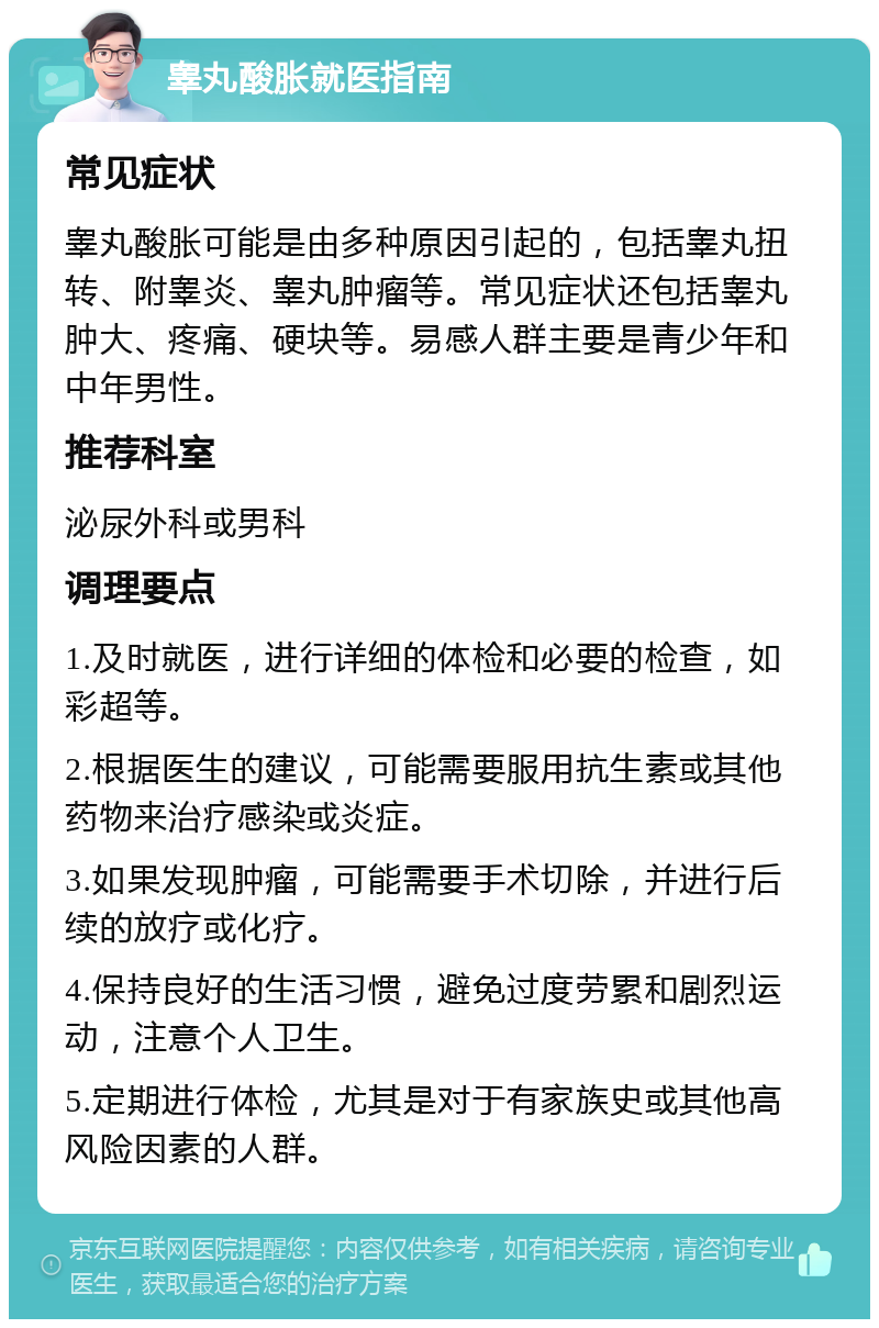 睾丸酸胀就医指南 常见症状 睾丸酸胀可能是由多种原因引起的，包括睾丸扭转、附睾炎、睾丸肿瘤等。常见症状还包括睾丸肿大、疼痛、硬块等。易感人群主要是青少年和中年男性。 推荐科室 泌尿外科或男科 调理要点 1.及时就医，进行详细的体检和必要的检查，如彩超等。 2.根据医生的建议，可能需要服用抗生素或其他药物来治疗感染或炎症。 3.如果发现肿瘤，可能需要手术切除，并进行后续的放疗或化疗。 4.保持良好的生活习惯，避免过度劳累和剧烈运动，注意个人卫生。 5.定期进行体检，尤其是对于有家族史或其他高风险因素的人群。