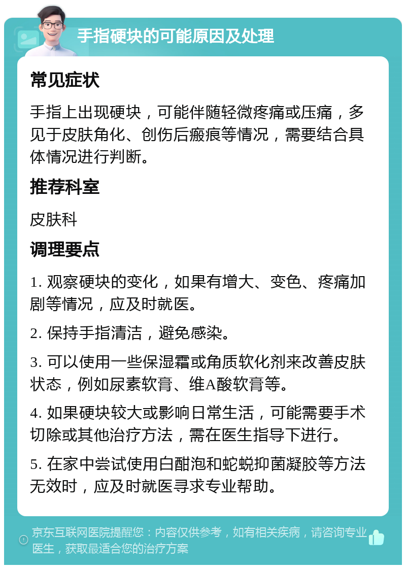 手指硬块的可能原因及处理 常见症状 手指上出现硬块，可能伴随轻微疼痛或压痛，多见于皮肤角化、创伤后瘢痕等情况，需要结合具体情况进行判断。 推荐科室 皮肤科 调理要点 1. 观察硬块的变化，如果有增大、变色、疼痛加剧等情况，应及时就医。 2. 保持手指清洁，避免感染。 3. 可以使用一些保湿霜或角质软化剂来改善皮肤状态，例如尿素软膏、维A酸软膏等。 4. 如果硬块较大或影响日常生活，可能需要手术切除或其他治疗方法，需在医生指导下进行。 5. 在家中尝试使用白酣泡和蛇蜕抑菌凝胶等方法无效时，应及时就医寻求专业帮助。