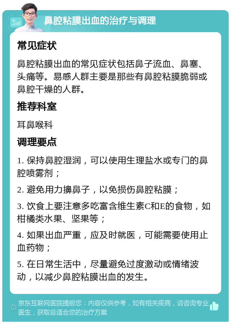 鼻腔粘膜出血的治疗与调理 常见症状 鼻腔粘膜出血的常见症状包括鼻子流血、鼻塞、头痛等。易感人群主要是那些有鼻腔粘膜脆弱或鼻腔干燥的人群。 推荐科室 耳鼻喉科 调理要点 1. 保持鼻腔湿润，可以使用生理盐水或专门的鼻腔喷雾剂； 2. 避免用力擤鼻子，以免损伤鼻腔粘膜； 3. 饮食上要注意多吃富含维生素C和E的食物，如柑橘类水果、坚果等； 4. 如果出血严重，应及时就医，可能需要使用止血药物； 5. 在日常生活中，尽量避免过度激动或情绪波动，以减少鼻腔粘膜出血的发生。