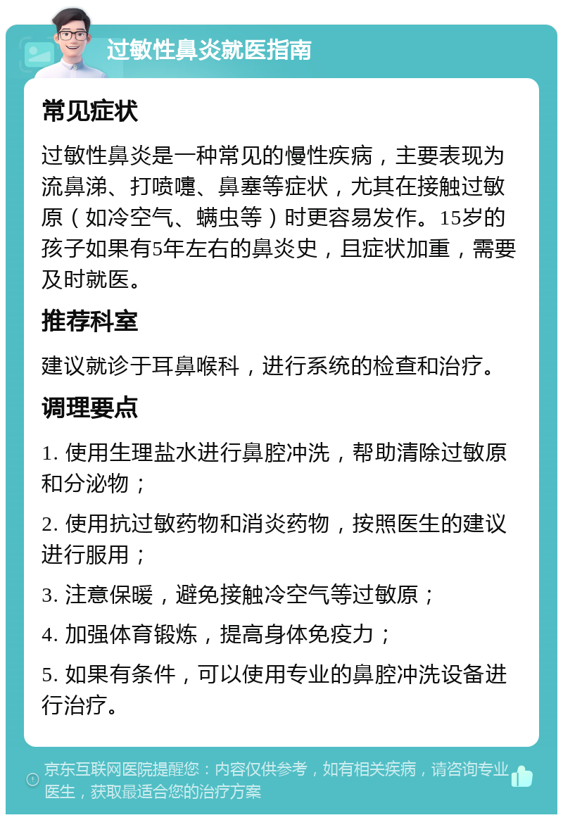 过敏性鼻炎就医指南 常见症状 过敏性鼻炎是一种常见的慢性疾病，主要表现为流鼻涕、打喷嚏、鼻塞等症状，尤其在接触过敏原（如冷空气、螨虫等）时更容易发作。15岁的孩子如果有5年左右的鼻炎史，且症状加重，需要及时就医。 推荐科室 建议就诊于耳鼻喉科，进行系统的检查和治疗。 调理要点 1. 使用生理盐水进行鼻腔冲洗，帮助清除过敏原和分泌物； 2. 使用抗过敏药物和消炎药物，按照医生的建议进行服用； 3. 注意保暖，避免接触冷空气等过敏原； 4. 加强体育锻炼，提高身体免疫力； 5. 如果有条件，可以使用专业的鼻腔冲洗设备进行治疗。