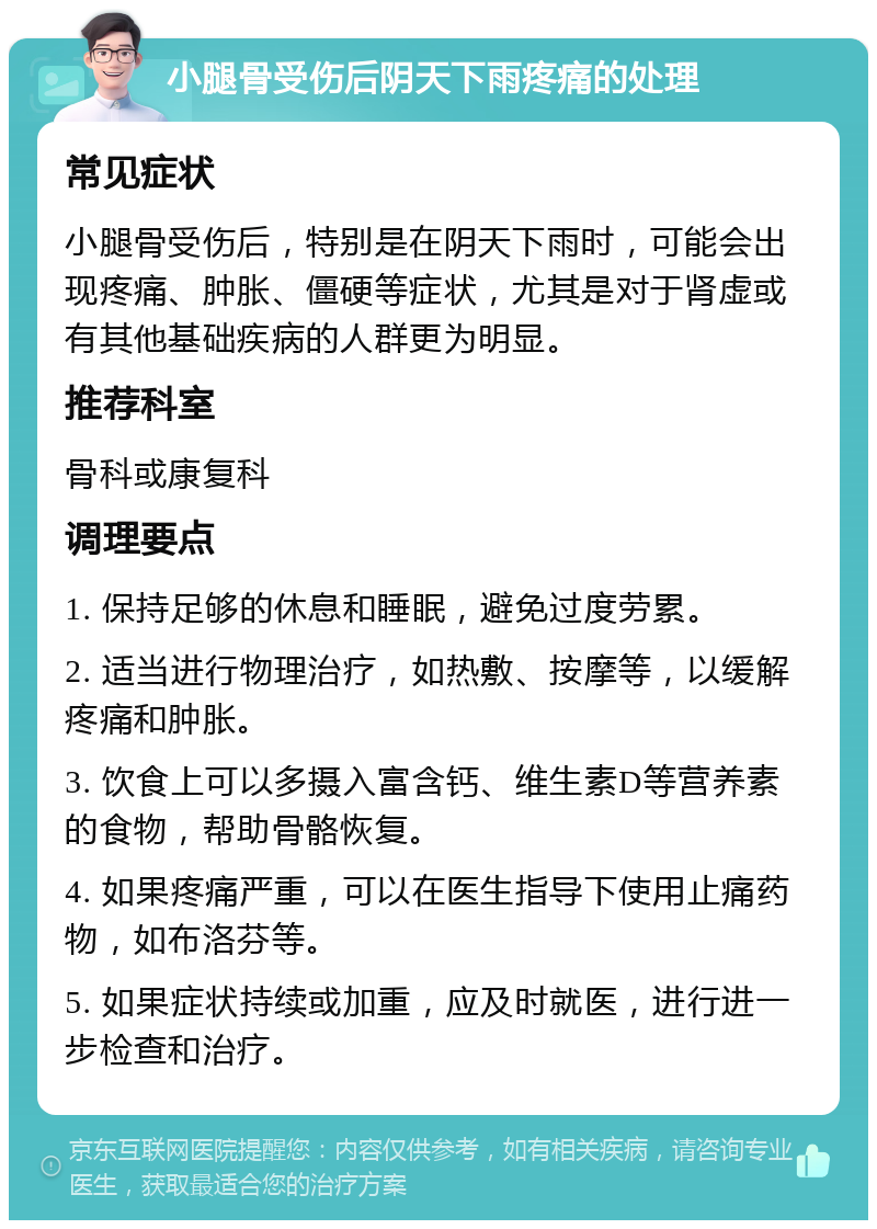 小腿骨受伤后阴天下雨疼痛的处理 常见症状 小腿骨受伤后，特别是在阴天下雨时，可能会出现疼痛、肿胀、僵硬等症状，尤其是对于肾虚或有其他基础疾病的人群更为明显。 推荐科室 骨科或康复科 调理要点 1. 保持足够的休息和睡眠，避免过度劳累。 2. 适当进行物理治疗，如热敷、按摩等，以缓解疼痛和肿胀。 3. 饮食上可以多摄入富含钙、维生素D等营养素的食物，帮助骨骼恢复。 4. 如果疼痛严重，可以在医生指导下使用止痛药物，如布洛芬等。 5. 如果症状持续或加重，应及时就医，进行进一步检查和治疗。