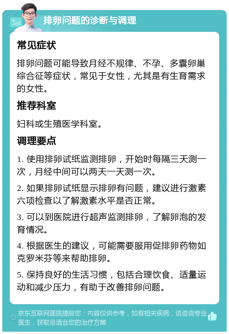 排卵问题的诊断与调理 常见症状 排卵问题可能导致月经不规律、不孕、多囊卵巢综合征等症状，常见于女性，尤其是有生育需求的女性。 推荐科室 妇科或生殖医学科室。 调理要点 1. 使用排卵试纸监测排卵，开始时每隔三天测一次，月经中间可以两天一天测一次。 2. 如果排卵试纸显示排卵有问题，建议进行激素六项检查以了解激素水平是否正常。 3. 可以到医院进行超声监测排卵，了解卵泡的发育情况。 4. 根据医生的建议，可能需要服用促排卵药物如克罗米芬等来帮助排卵。 5. 保持良好的生活习惯，包括合理饮食、适量运动和减少压力，有助于改善排卵问题。