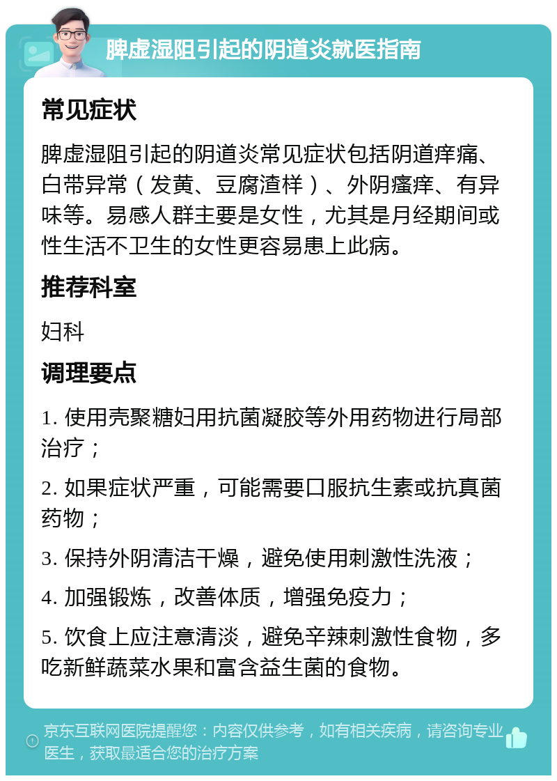 脾虚湿阻引起的阴道炎就医指南 常见症状 脾虚湿阻引起的阴道炎常见症状包括阴道痒痛、白带异常（发黄、豆腐渣样）、外阴瘙痒、有异味等。易感人群主要是女性，尤其是月经期间或性生活不卫生的女性更容易患上此病。 推荐科室 妇科 调理要点 1. 使用壳聚糖妇用抗菌凝胶等外用药物进行局部治疗； 2. 如果症状严重，可能需要口服抗生素或抗真菌药物； 3. 保持外阴清洁干燥，避免使用刺激性洗液； 4. 加强锻炼，改善体质，增强免疫力； 5. 饮食上应注意清淡，避免辛辣刺激性食物，多吃新鲜蔬菜水果和富含益生菌的食物。