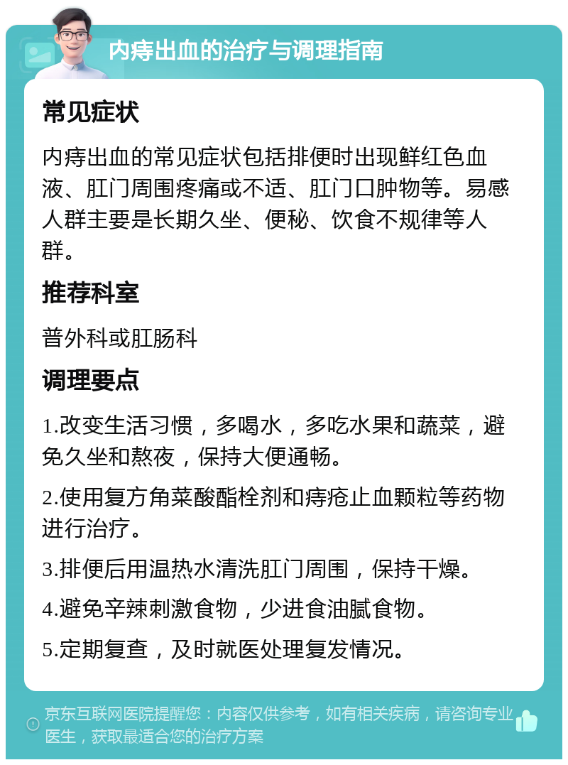 内痔出血的治疗与调理指南 常见症状 内痔出血的常见症状包括排便时出现鲜红色血液、肛门周围疼痛或不适、肛门口肿物等。易感人群主要是长期久坐、便秘、饮食不规律等人群。 推荐科室 普外科或肛肠科 调理要点 1.改变生活习惯，多喝水，多吃水果和蔬菜，避免久坐和熬夜，保持大便通畅。 2.使用复方角菜酸酯栓剂和痔疮止血颗粒等药物进行治疗。 3.排便后用温热水清洗肛门周围，保持干燥。 4.避免辛辣刺激食物，少进食油腻食物。 5.定期复查，及时就医处理复发情况。