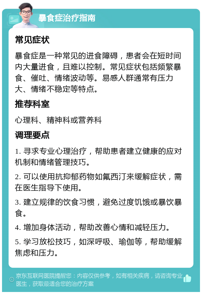 暴食症治疗指南 常见症状 暴食症是一种常见的进食障碍，患者会在短时间内大量进食，且难以控制。常见症状包括频繁暴食、催吐、情绪波动等。易感人群通常有压力大、情绪不稳定等特点。 推荐科室 心理科、精神科或营养科 调理要点 1. 寻求专业心理治疗，帮助患者建立健康的应对机制和情绪管理技巧。 2. 可以使用抗抑郁药物如氟西汀来缓解症状，需在医生指导下使用。 3. 建立规律的饮食习惯，避免过度饥饿或暴饮暴食。 4. 增加身体活动，帮助改善心情和减轻压力。 5. 学习放松技巧，如深呼吸、瑜伽等，帮助缓解焦虑和压力。