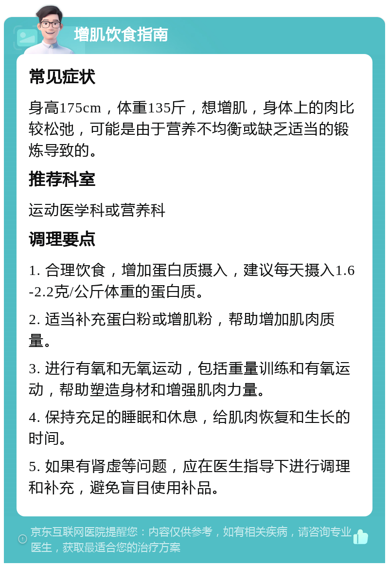 增肌饮食指南 常见症状 身高175cm，体重135斤，想增肌，身体上的肉比较松弛，可能是由于营养不均衡或缺乏适当的锻炼导致的。 推荐科室 运动医学科或营养科 调理要点 1. 合理饮食，增加蛋白质摄入，建议每天摄入1.6-2.2克/公斤体重的蛋白质。 2. 适当补充蛋白粉或增肌粉，帮助增加肌肉质量。 3. 进行有氧和无氧运动，包括重量训练和有氧运动，帮助塑造身材和增强肌肉力量。 4. 保持充足的睡眠和休息，给肌肉恢复和生长的时间。 5. 如果有肾虚等问题，应在医生指导下进行调理和补充，避免盲目使用补品。