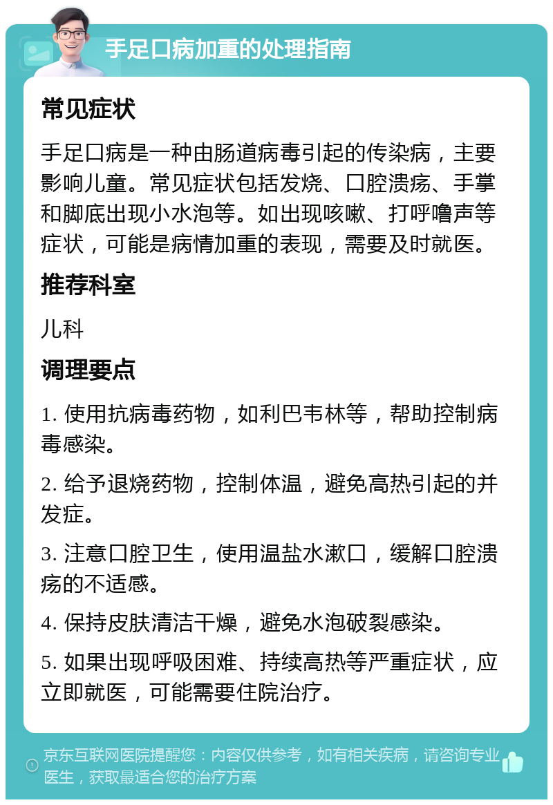 手足口病加重的处理指南 常见症状 手足口病是一种由肠道病毒引起的传染病，主要影响儿童。常见症状包括发烧、口腔溃疡、手掌和脚底出现小水泡等。如出现咳嗽、打呼噜声等症状，可能是病情加重的表现，需要及时就医。 推荐科室 儿科 调理要点 1. 使用抗病毒药物，如利巴韦林等，帮助控制病毒感染。 2. 给予退烧药物，控制体温，避免高热引起的并发症。 3. 注意口腔卫生，使用温盐水漱口，缓解口腔溃疡的不适感。 4. 保持皮肤清洁干燥，避免水泡破裂感染。 5. 如果出现呼吸困难、持续高热等严重症状，应立即就医，可能需要住院治疗。