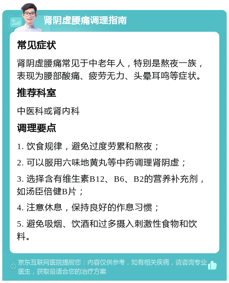 肾阴虚腰痛调理指南 常见症状 肾阴虚腰痛常见于中老年人，特别是熬夜一族，表现为腰部酸痛、疲劳无力、头晕耳鸣等症状。 推荐科室 中医科或肾内科 调理要点 1. 饮食规律，避免过度劳累和熬夜； 2. 可以服用六味地黄丸等中药调理肾阴虚； 3. 选择含有维生素B12、B6、B2的营养补充剂，如汤臣倍健B片； 4. 注意休息，保持良好的作息习惯； 5. 避免吸烟、饮酒和过多摄入刺激性食物和饮料。