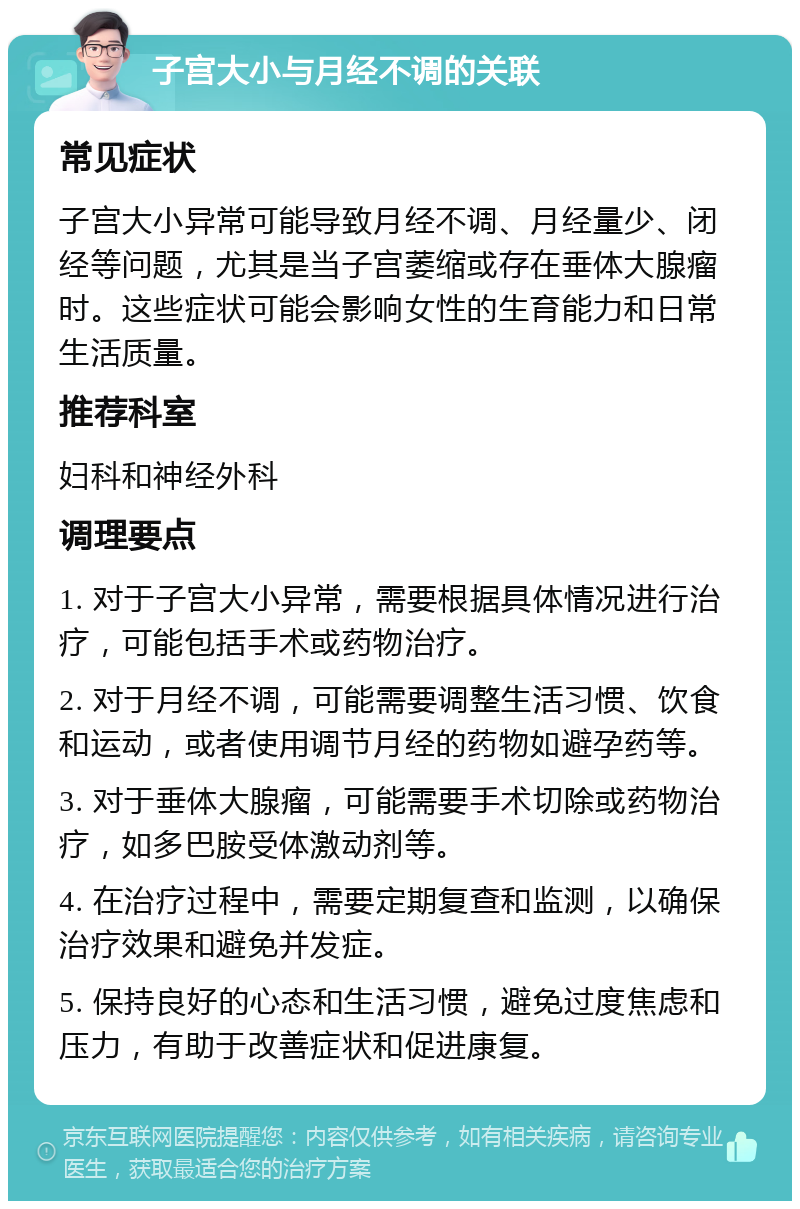 子宫大小与月经不调的关联 常见症状 子宫大小异常可能导致月经不调、月经量少、闭经等问题，尤其是当子宫萎缩或存在垂体大腺瘤时。这些症状可能会影响女性的生育能力和日常生活质量。 推荐科室 妇科和神经外科 调理要点 1. 对于子宫大小异常，需要根据具体情况进行治疗，可能包括手术或药物治疗。 2. 对于月经不调，可能需要调整生活习惯、饮食和运动，或者使用调节月经的药物如避孕药等。 3. 对于垂体大腺瘤，可能需要手术切除或药物治疗，如多巴胺受体激动剂等。 4. 在治疗过程中，需要定期复查和监测，以确保治疗效果和避免并发症。 5. 保持良好的心态和生活习惯，避免过度焦虑和压力，有助于改善症状和促进康复。