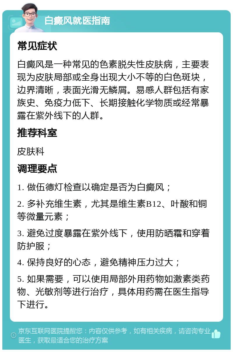 白癜风就医指南 常见症状 白癜风是一种常见的色素脱失性皮肤病，主要表现为皮肤局部或全身出现大小不等的白色斑块，边界清晰，表面光滑无鳞屑。易感人群包括有家族史、免疫力低下、长期接触化学物质或经常暴露在紫外线下的人群。 推荐科室 皮肤科 调理要点 1. 做伍德灯检查以确定是否为白癜风； 2. 多补充维生素，尤其是维生素B12、叶酸和铜等微量元素； 3. 避免过度暴露在紫外线下，使用防晒霜和穿着防护服； 4. 保持良好的心态，避免精神压力过大； 5. 如果需要，可以使用局部外用药物如激素类药物、光敏剂等进行治疗，具体用药需在医生指导下进行。