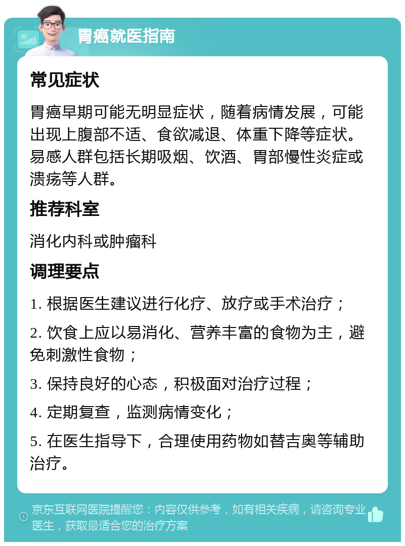 胃癌就医指南 常见症状 胃癌早期可能无明显症状，随着病情发展，可能出现上腹部不适、食欲减退、体重下降等症状。易感人群包括长期吸烟、饮酒、胃部慢性炎症或溃疡等人群。 推荐科室 消化内科或肿瘤科 调理要点 1. 根据医生建议进行化疗、放疗或手术治疗； 2. 饮食上应以易消化、营养丰富的食物为主，避免刺激性食物； 3. 保持良好的心态，积极面对治疗过程； 4. 定期复查，监测病情变化； 5. 在医生指导下，合理使用药物如替吉奥等辅助治疗。